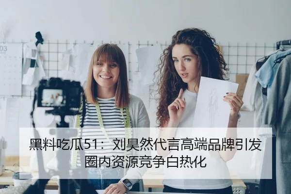黑料吃瓜51：刘昊然代言高端品牌引发圈内资源竞争白热化